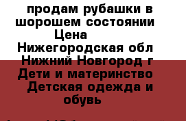 продам рубашки в шорошем состоянии › Цена ­ 200 - Нижегородская обл., Нижний Новгород г. Дети и материнство » Детская одежда и обувь   